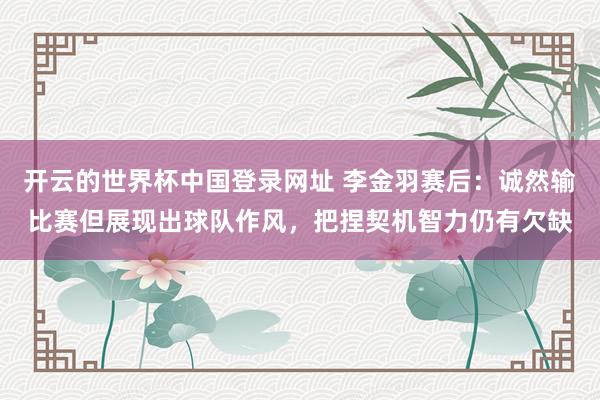 开云的世界杯中国登录网址 李金羽赛后：诚然输比赛但展现出球队作风，把捏契机智力仍有欠缺