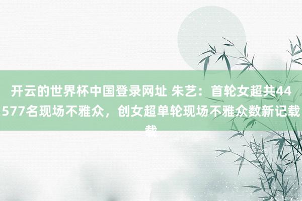 开云的世界杯中国登录网址 朱艺：首轮女超共44577名现场不雅众，创女超单轮现场不雅众数新记载