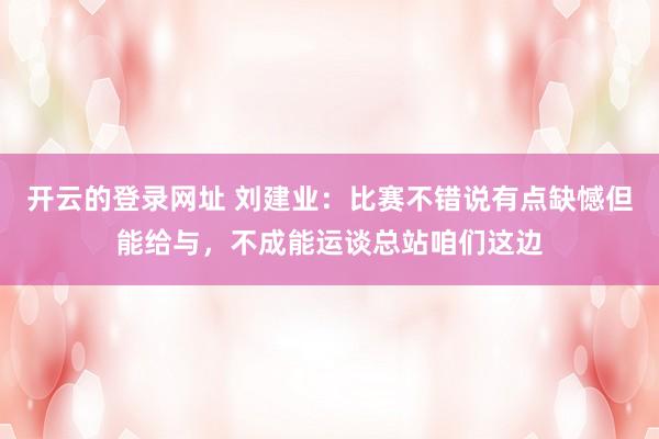 开云的登录网址 刘建业：比赛不错说有点缺憾但能给与，不成能运谈总站咱们这边