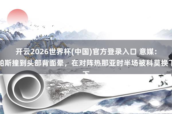 开云2026世界杯(中国)官方登录入口 意媒：帕斯撞到头部背面晕，在对阵热那亚时半场被科莫换下
