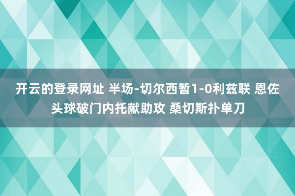 开云的登录网址 半场-切尔西暂1-0利兹联 恩佐头球破门内托献助攻 桑切斯扑单刀