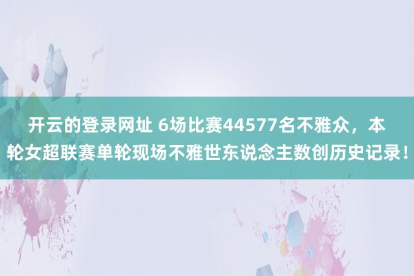 开云的登录网址 6场比赛44577名不雅众，本轮女超联赛单轮现场不雅世东说念主数创历史记录！