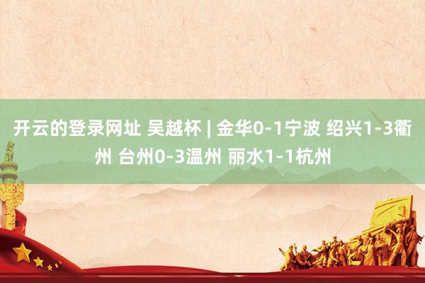 开云的登录网址 吴越杯 | 金华0-1宁波 绍兴1-3衢州 台州0-3温州 丽水1-1杭州
