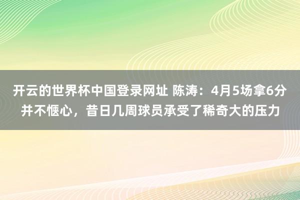 开云的世界杯中国登录网址 陈涛：4月5场拿6分并不惬心，昔日几周球员承受了稀奇大的压力