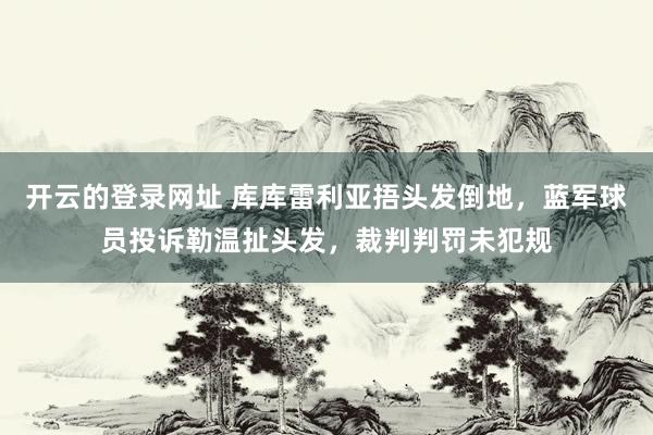 开云的登录网址 库库雷利亚捂头发倒地，蓝军球员投诉勒温扯头发，裁判判罚未犯规