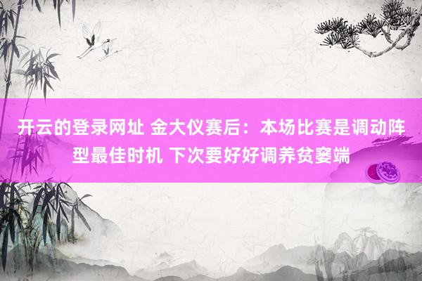 开云的登录网址 金大仪赛后：本场比赛是调动阵型最佳时机 下次要好好调养贫窭端