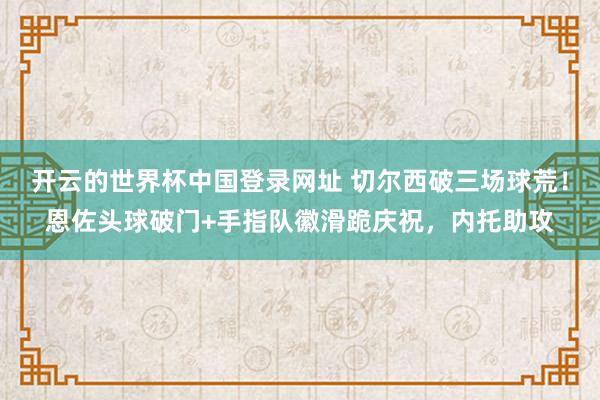 开云的世界杯中国登录网址 切尔西破三场球荒！恩佐头球破门+手指队徽滑跪庆祝，内托助攻