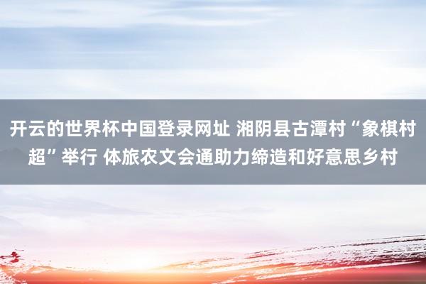 开云的世界杯中国登录网址 湘阴县古潭村“象棋村超”举行 体旅农文会通助力缔造和好意思乡村