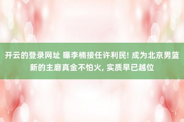 开云的登录网址 曝李楠接任许利民! 成为北京男篮新的主磨真金不怕火, 实质早已越位
