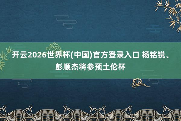 开云2026世界杯(中国)官方登录入口 杨铭锐、彭顺杰将参预土伦杯