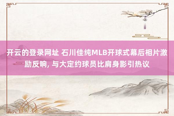开云的登录网址 石川佳纯MLB开球式幕后相片激励反响， 与大定约球员比肩身影引热议