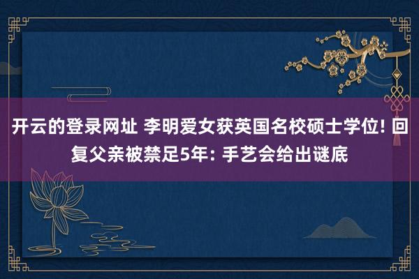 开云的登录网址 李明爱女获英国名校硕士学位! 回复父亲被禁足5年: 手艺会给出谜底
