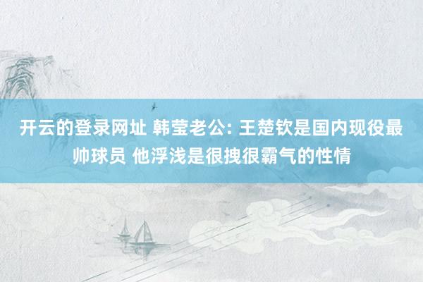 开云的登录网址 韩莹老公: 王楚钦是国内现役最帅球员 他浮浅是很拽很霸气的性情