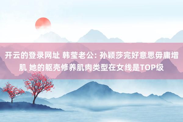 开云的登录网址 韩莹老公: 孙颖莎完好意思毋庸增肌 她的躯壳修养肌肉类型在女线是TOP级