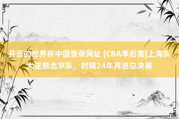 开云的世界杯中国登录网址 [CBA季后赛]上海队大逆转北京队，时隔24年再进总决赛