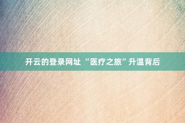 开云的登录网址 “医疗之旅”升温背后