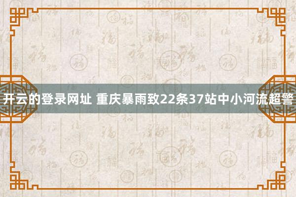 开云的登录网址 重庆暴雨致22条37站中小河流超警