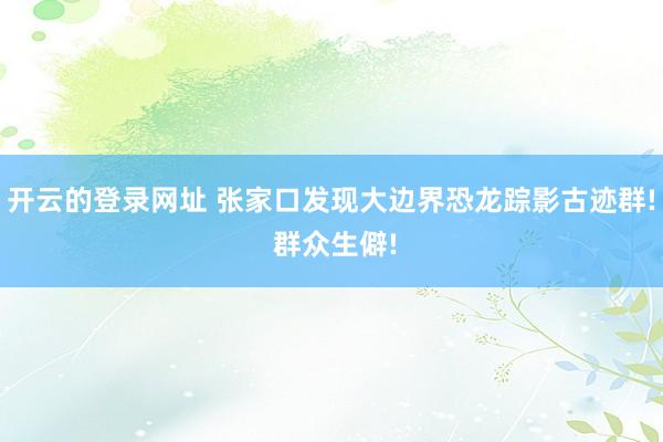 开云的登录网址 张家口发现大边界恐龙踪影古迹群! 群众生僻!
