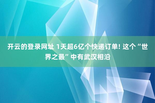 开云的登录网址 1天超6亿个快递订单! 这个“世界之最”中有武汉相沿