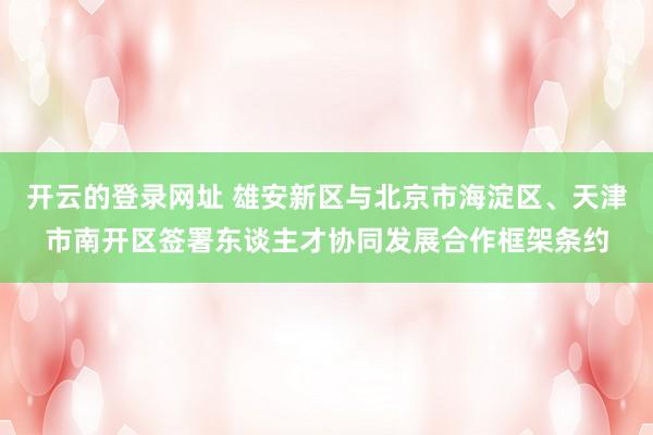 开云的登录网址 雄安新区与北京市海淀区、天津市南开区签署东谈主才协同发展合作框架条约