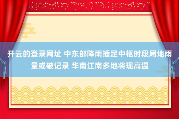 开云的登录网址 中东部降雨插足中枢时段局地雨量或破记录 华南江南多地将现高温