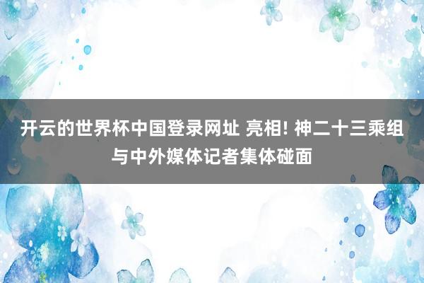 开云的世界杯中国登录网址 亮相! 神二十三乘组与中外媒体记者集体碰面