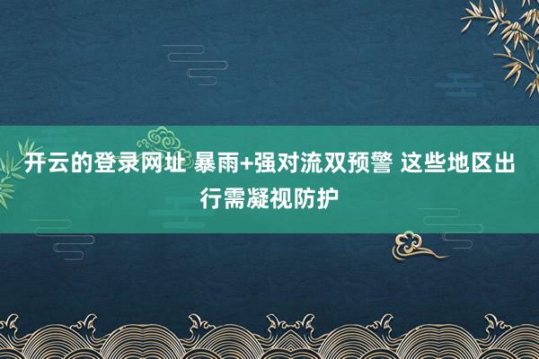 开云的登录网址 暴雨+强对流双预警 这些地区出行需凝视防护