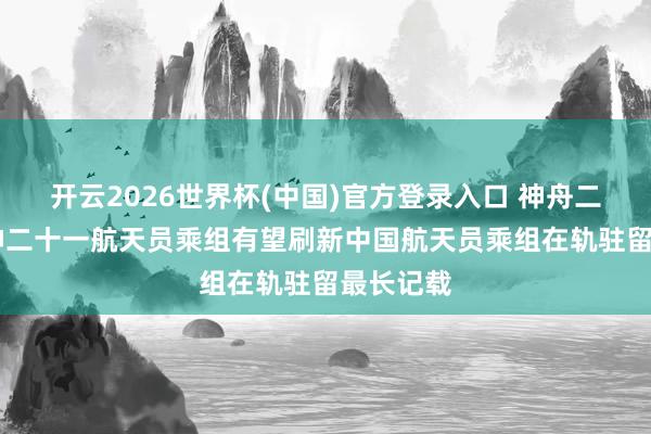 开云2026世界杯(中国)官方登录入口 神舟二十三号|神二十一航天员乘组有望刷新中国航天员乘组在轨驻留最长记载