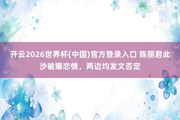 开云2026世界杯(中国)官方登录入口 陈丽君此沙被曝恋情，两边均发文否定