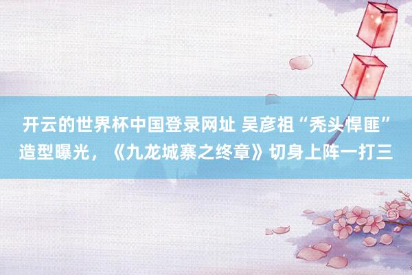开云的世界杯中国登录网址 吴彦祖“秃头悍匪”造型曝光，《九龙城寨之终章》切身上阵一打三