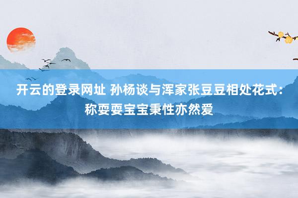 开云的登录网址 孙杨谈与浑家张豆豆相处花式：称耍耍宝宝秉性亦然爱