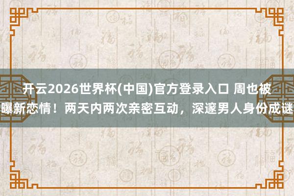 开云2026世界杯(中国)官方登录入口 周也被曝新恋情！两天内两次亲密互动，深邃男人身份成谜