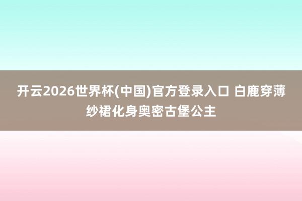 开云2026世界杯(中国)官方登录入口 白鹿穿薄纱裙化身奥密古堡公主