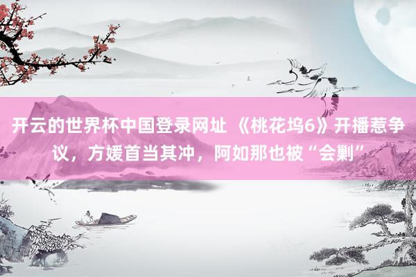 开云的世界杯中国登录网址 《桃花坞6》开播惹争议，方媛首当其冲，阿如那也被“会剿”