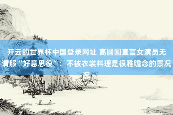 开云的世界杯中国登录网址 高圆圆直言女演员无谓服“好意思役”：不被衣裳料理是很雅瞻念的景况