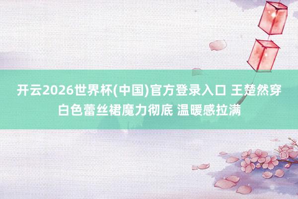开云2026世界杯(中国)官方登录入口 王楚然穿白色蕾丝裙魔力彻底 温暖感拉满