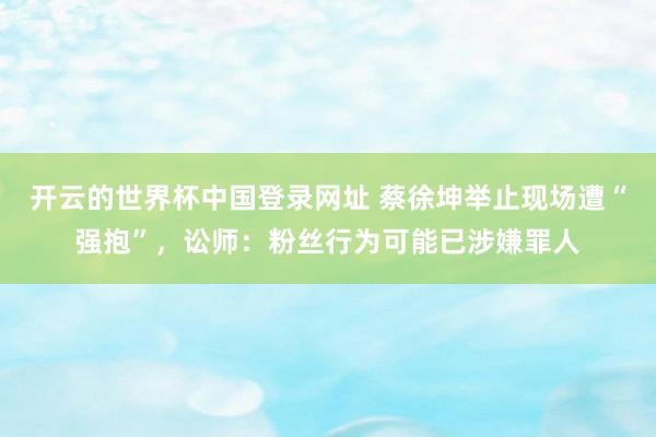 开云的世界杯中国登录网址 蔡徐坤举止现场遭“强抱”，讼师：粉丝行为可能已涉嫌罪人