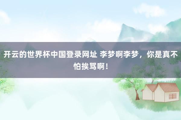 开云的世界杯中国登录网址 李梦啊李梦，你是真不怕挨骂啊！