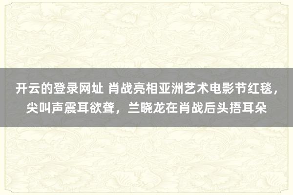 开云的登录网址 肖战亮相亚洲艺术电影节红毯，尖叫声震耳欲聋，兰晓龙在肖战后头捂耳朵