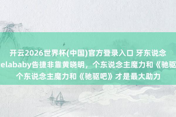 开云2026世界杯(中国)官方登录入口 牙东说念主李收用力挺Angelababy告捷非靠黄晓明，个东说念主魔力和《驰驱吧》才是最大助力