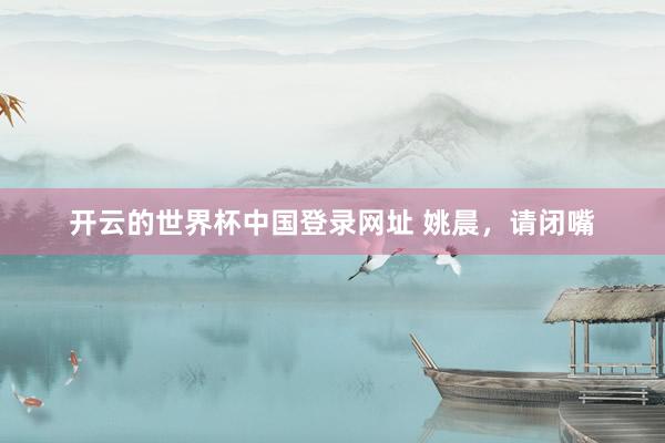 开云的世界杯中国登录网址 姚晨，请闭嘴