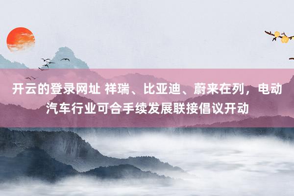 开云的登录网址 祥瑞、比亚迪、蔚来在列，电动汽车行业可合手续发展联接倡议开动