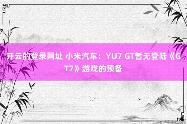 开云的登录网址 小米汽车：YU7 GT暂无登陆《GT7》游戏的预备
