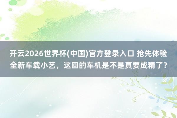 开云2026世界杯(中国)官方登录入口 抢先体验全新车载小艺，这回的车机是不是真要成精了？
