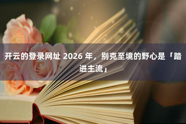 开云的登录网址 2026 年，别克至境的野心是「踏进主流」