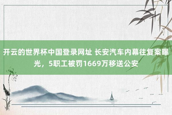 开云的世界杯中国登录网址 长安汽车内幕往复案曝光，5职工被罚1669万移送公安