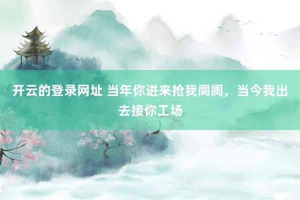 开云的登录网址 当年你进来抢我阛阓，当今我出去接你工场