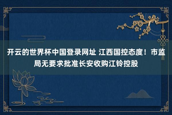 开云的世界杯中国登录网址 江西国控态度！市监局无要求批准长安收购江铃控股
