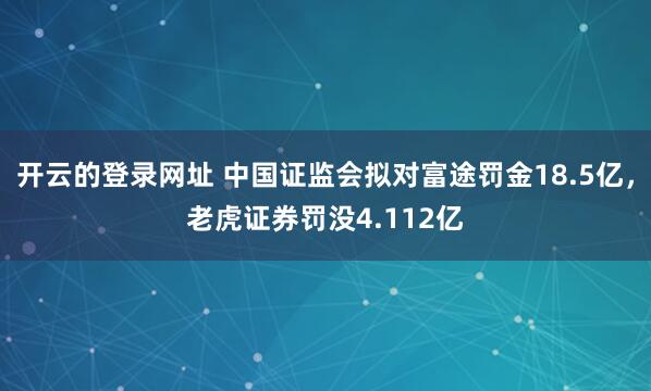 开云的登录网址 中国证监会拟对富途罚金18.5亿，老虎证券罚没4.112亿