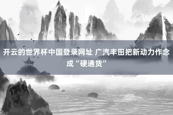开云的世界杯中国登录网址 广汽丰田把新动力作念成“硬通货”